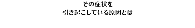 その症状を引き起こしている原因とは